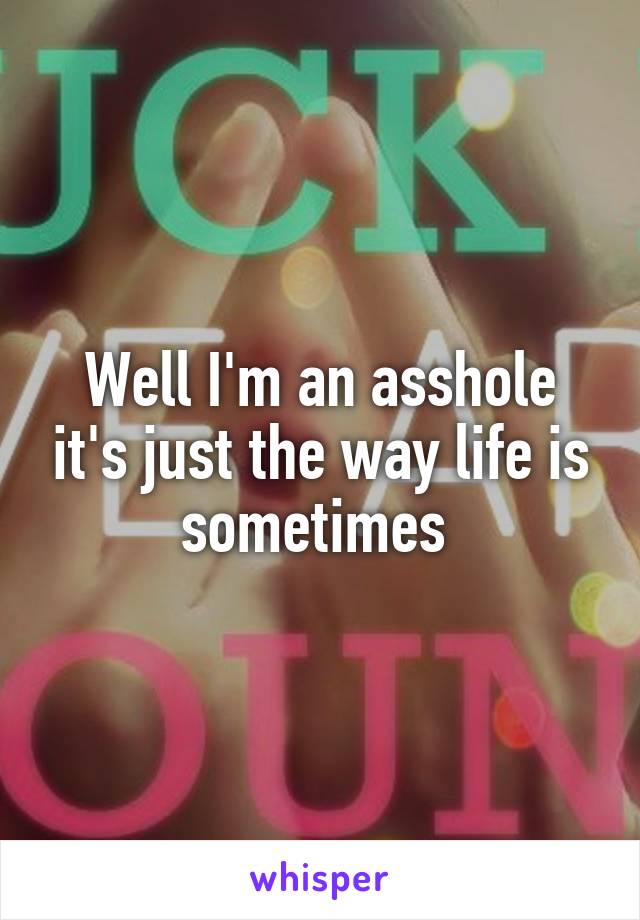 Well I'm an asshole it's just the way life is sometimes 