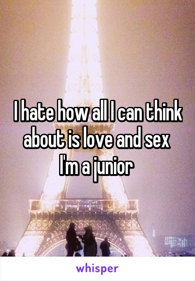 I hate how all I can think about is love and sex 
I'm a junior 