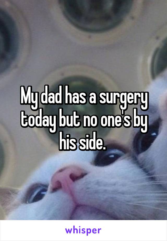 My dad has a surgery today but no one's by his side. 