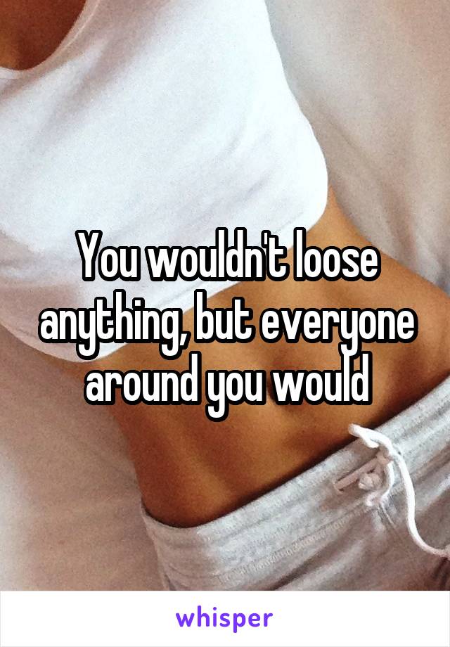 You wouldn't loose anything, but everyone around you would