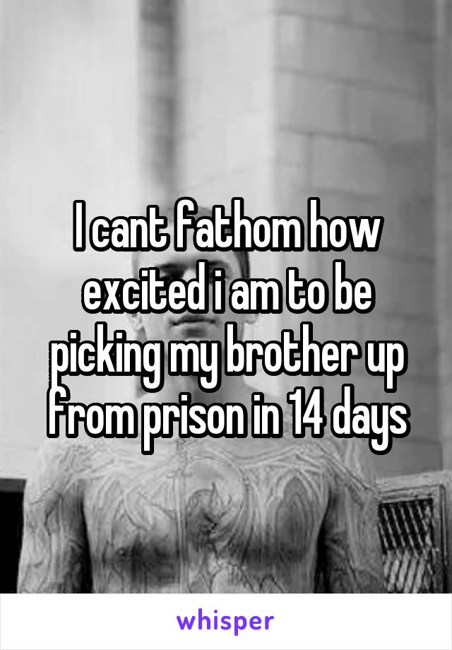 I cant fathom how excited i am to be picking my brother up from prison in 14 days