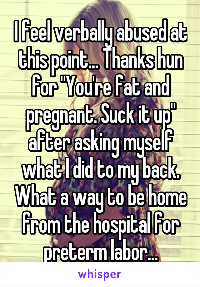 I feel verbally abused at this point... Thanks hun for "You're fat and pregnant. Suck it up" after asking myself what I did to my back. What a way to be home from the hospital for preterm labor...