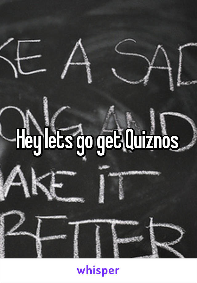 Hey lets go get Quiznos 