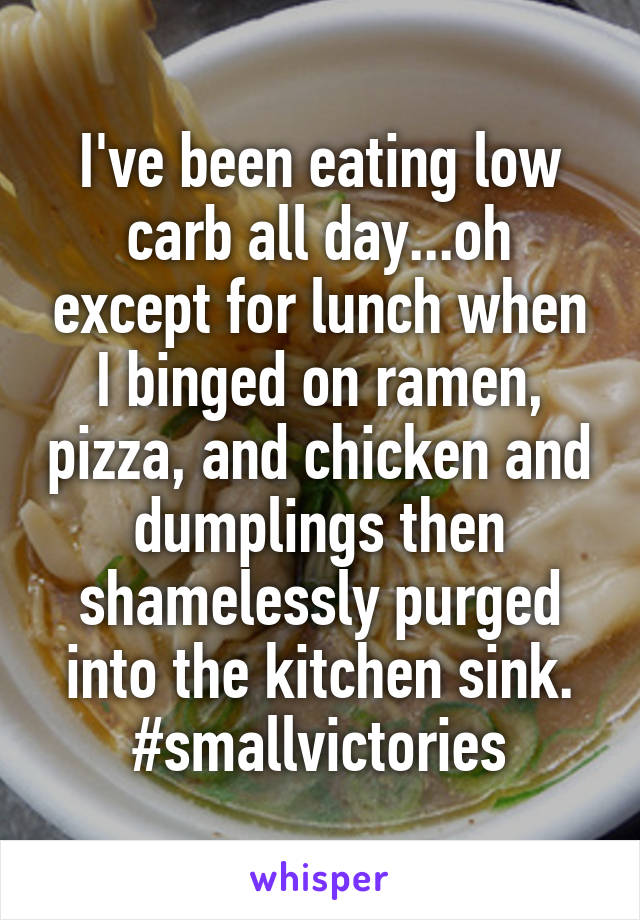 I've been eating low carb all day...oh except for lunch when I binged on ramen, pizza, and chicken and dumplings then shamelessly purged into the kitchen sink. #smallvictories