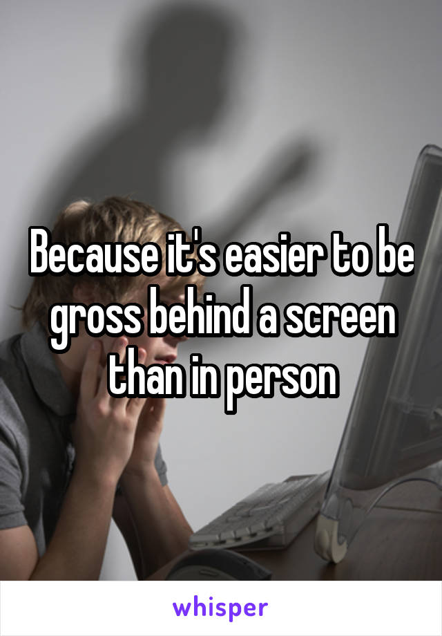 Because it's easier to be gross behind a screen than in person