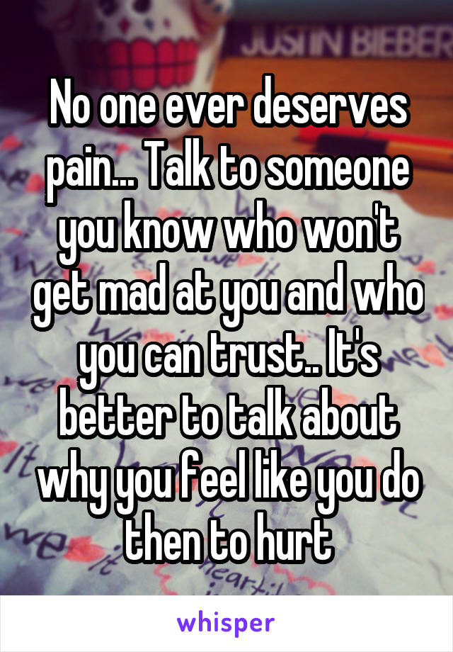 No one ever deserves pain... Talk to someone you know who won't get mad at you and who you can trust.. It's better to talk about why you feel like you do then to hurt