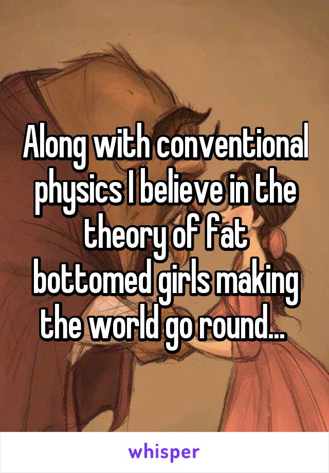 Along with conventional physics I believe in the theory of fat bottomed girls making the world go round... 