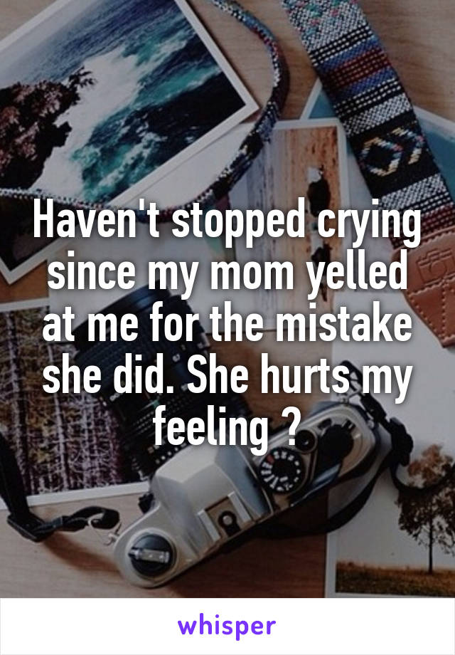 Haven't stopped crying since my mom yelled at me for the mistake she did. She hurts my feeling 😢