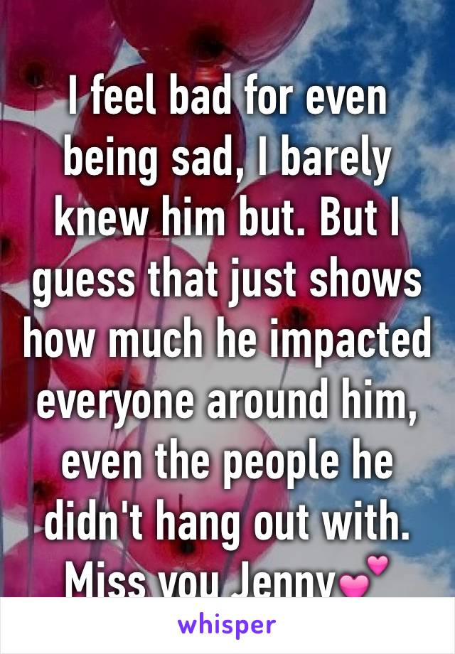 I feel bad for even being sad, I barely knew him but. But I guess that just shows how much he impacted everyone around him, even the people he didn't hang out with. 
Miss you Jenny💕