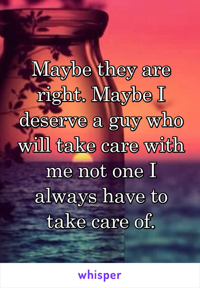 Maybe they are right. Maybe I deserve a guy who will take care with me not one I always have to take care of.