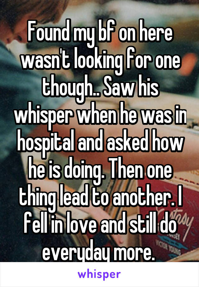 Found my bf on here wasn't looking for one though.. Saw his whisper when he was in hospital and asked how he is doing. Then one thing lead to another. I fell in love and still do everyday more. 