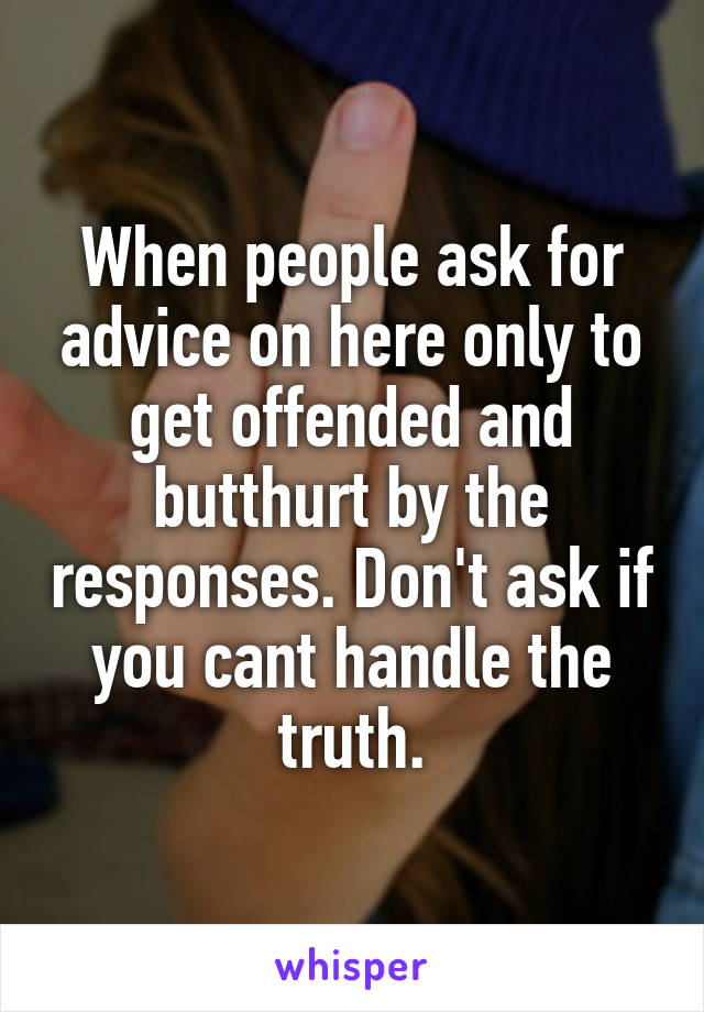 When people ask for advice on here only to get offended and butthurt by the responses. Don't ask if you cant handle the truth.