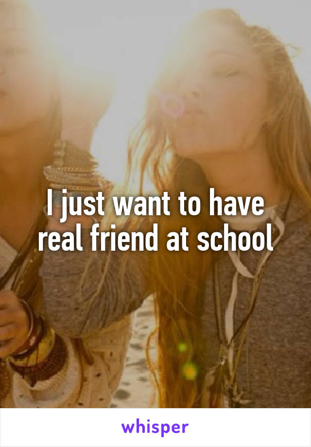 I just want to have real friend at school