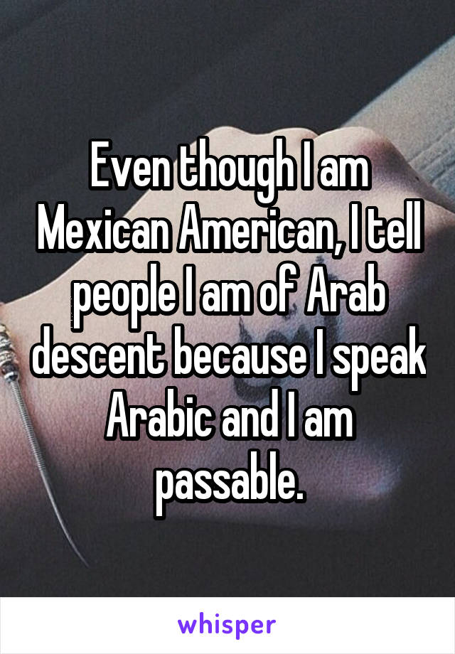 Even though I am Mexican American, I tell people I am of Arab descent because I speak Arabic and I am passable.