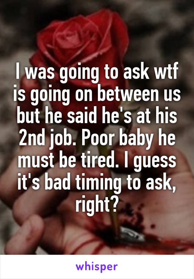 I was going to ask wtf is going on between us but he said he's at his 2nd job. Poor baby he must be tired. I guess it's bad timing to ask, right?