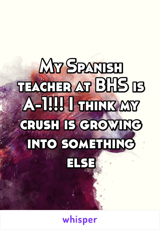 My Spanish teacher at BHS is A-1!!! I think my crush is growing into something else