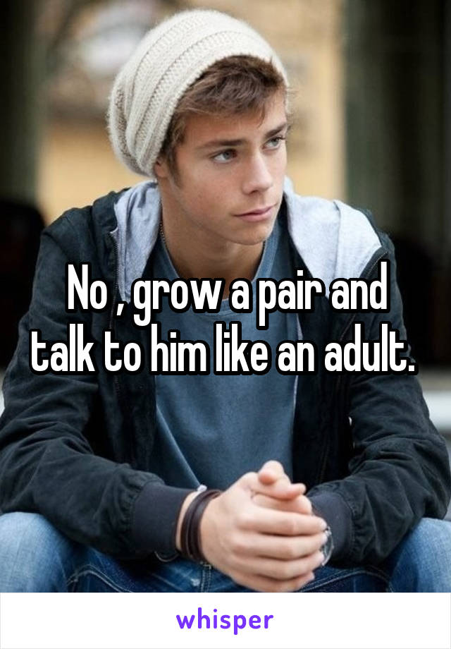 No , grow a pair and talk to him like an adult. 