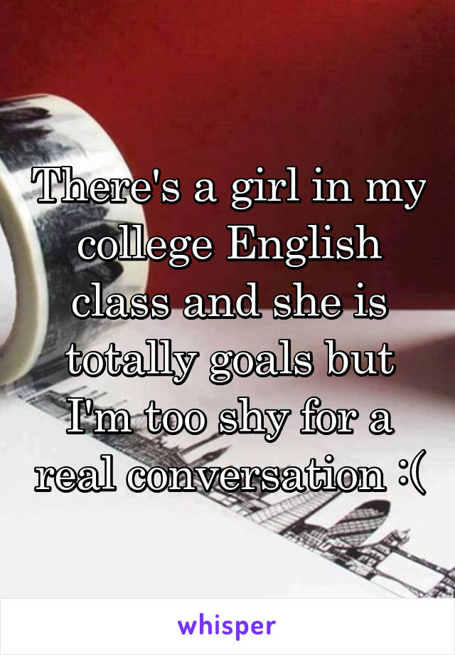 There's a girl in my college English class and she is totally goals but I'm too shy for a real conversation :(