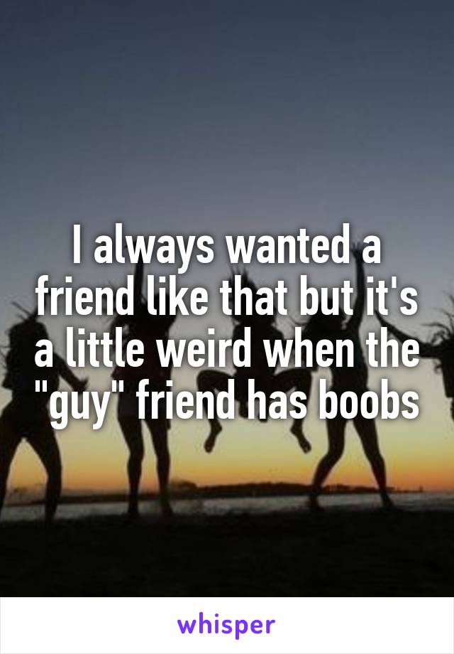 I always wanted a friend like that but it's a little weird when the "guy" friend has boobs