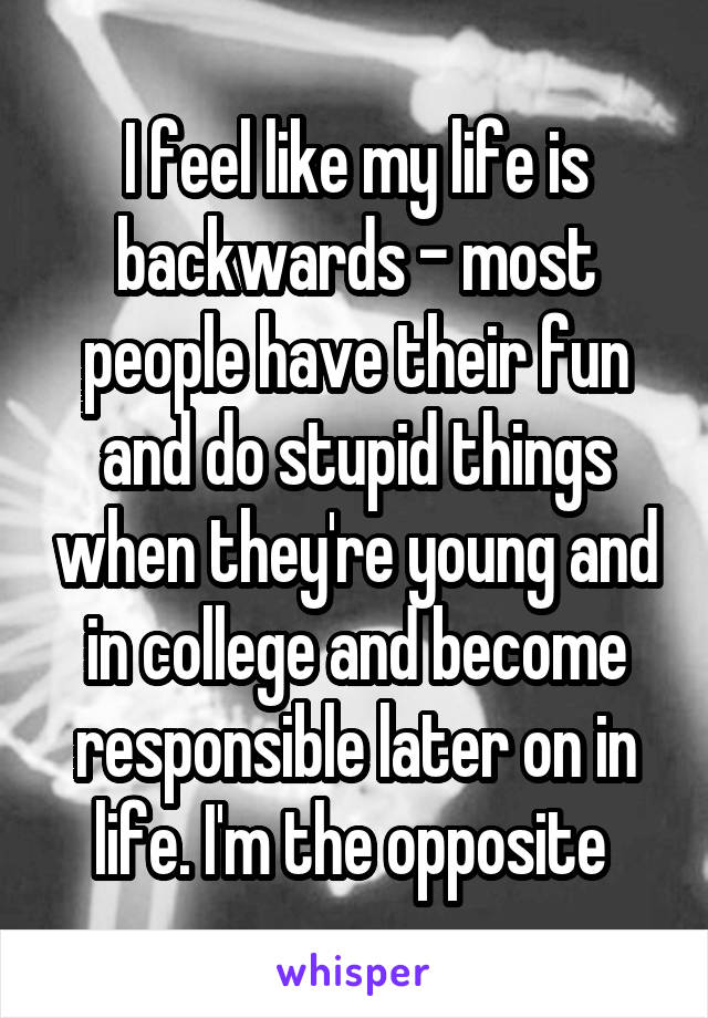 I feel like my life is backwards - most people have their fun and do stupid things when they're young and in college and become responsible later on in life. I'm the opposite 