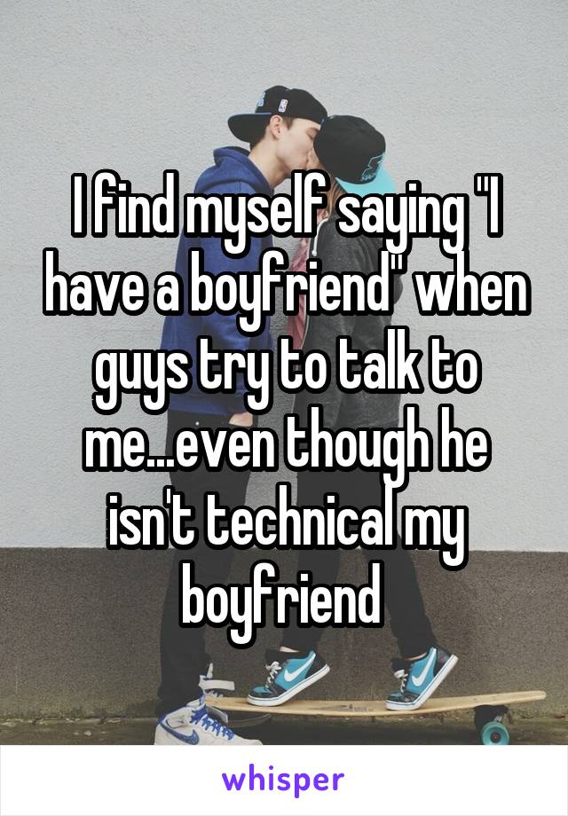 I find myself saying "I have a boyfriend" when guys try to talk to me...even though he isn't technical my boyfriend 