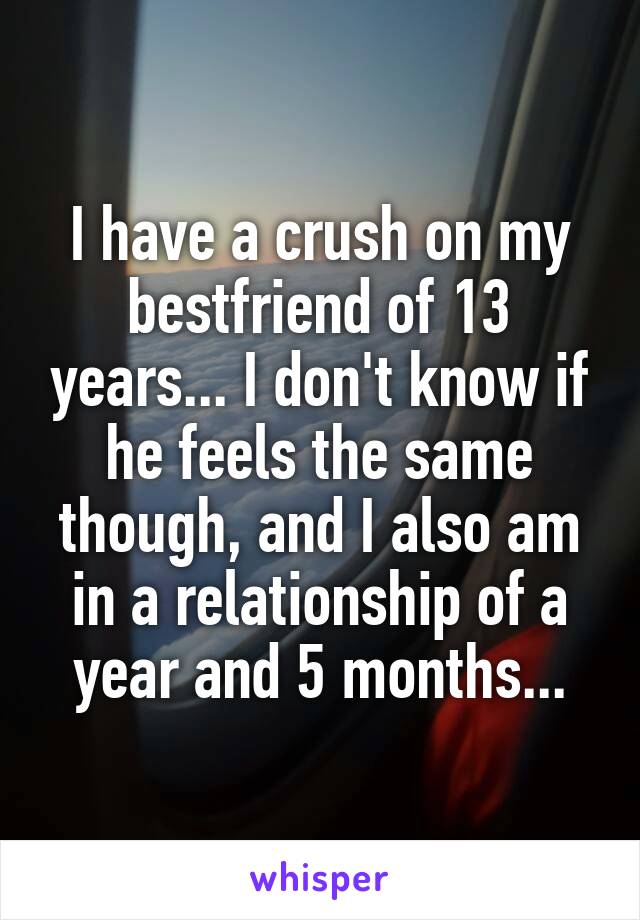 I have a crush on my bestfriend of 13 years... I don't know if he feels the same though, and I also am in a relationship of a year and 5 months...