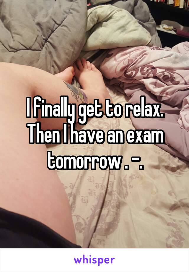 I finally get to relax. Then I have an exam tomorrow . -.