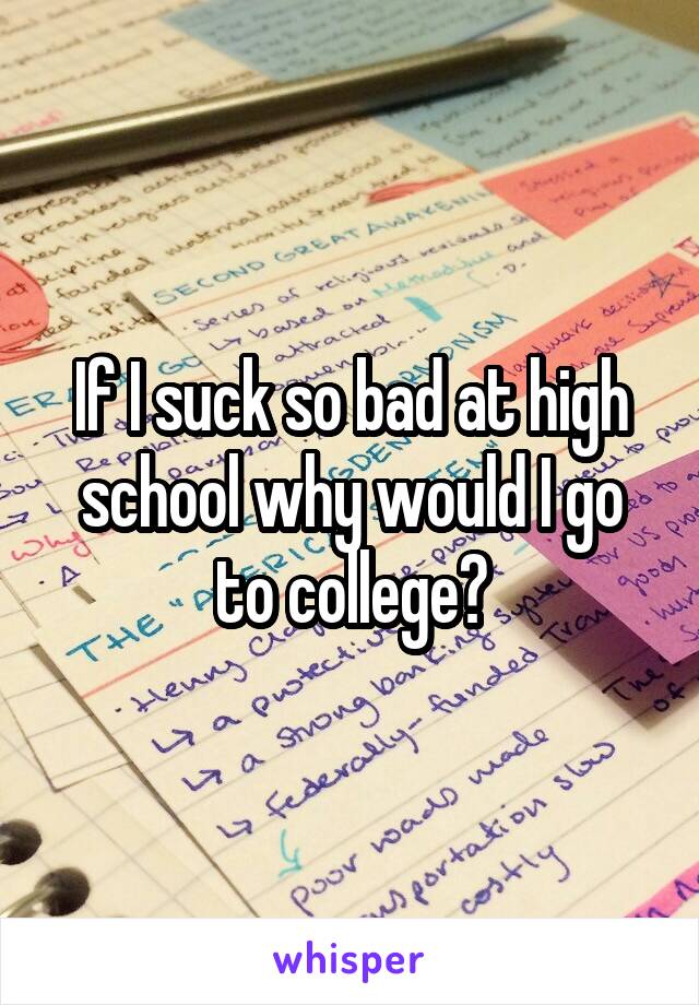 If I suck so bad at high school why would I go to college?