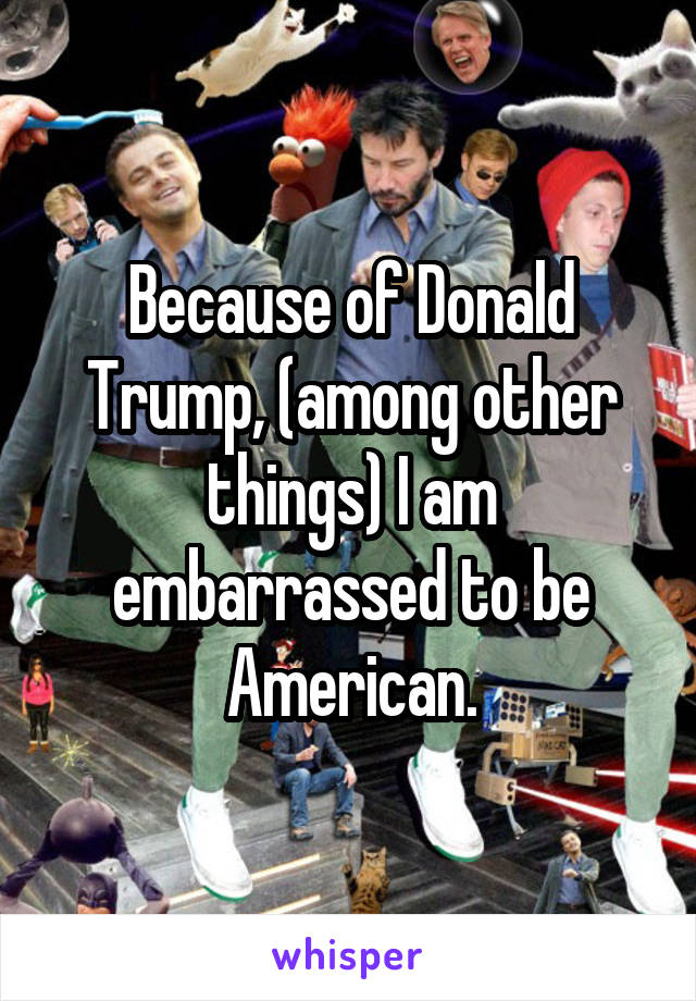 Because of Donald Trump, (among other things) I am embarrassed to be American.