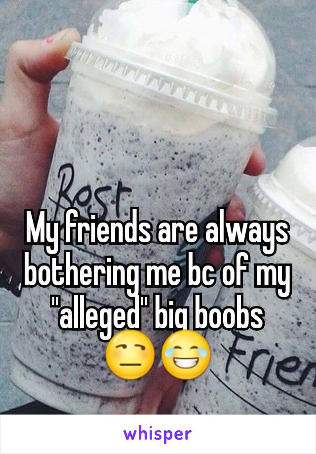 My friends are always bothering me bc of my "alleged" big boobs 😒😂