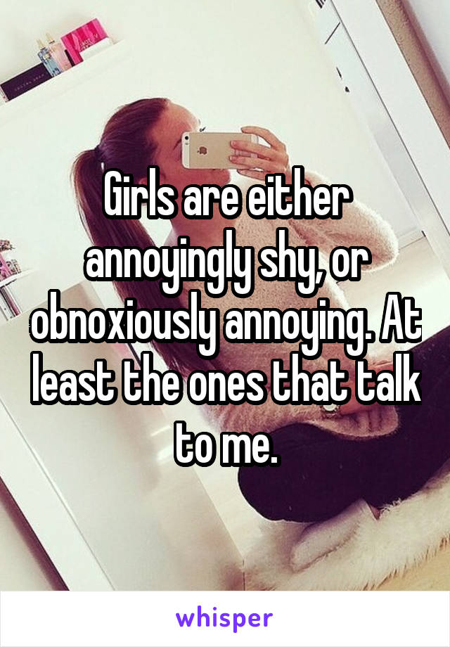 Girls are either annoyingly shy, or obnoxiously annoying. At least the ones that talk to me.