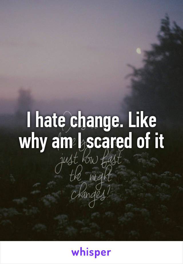 I hate change. Like why am I scared of it