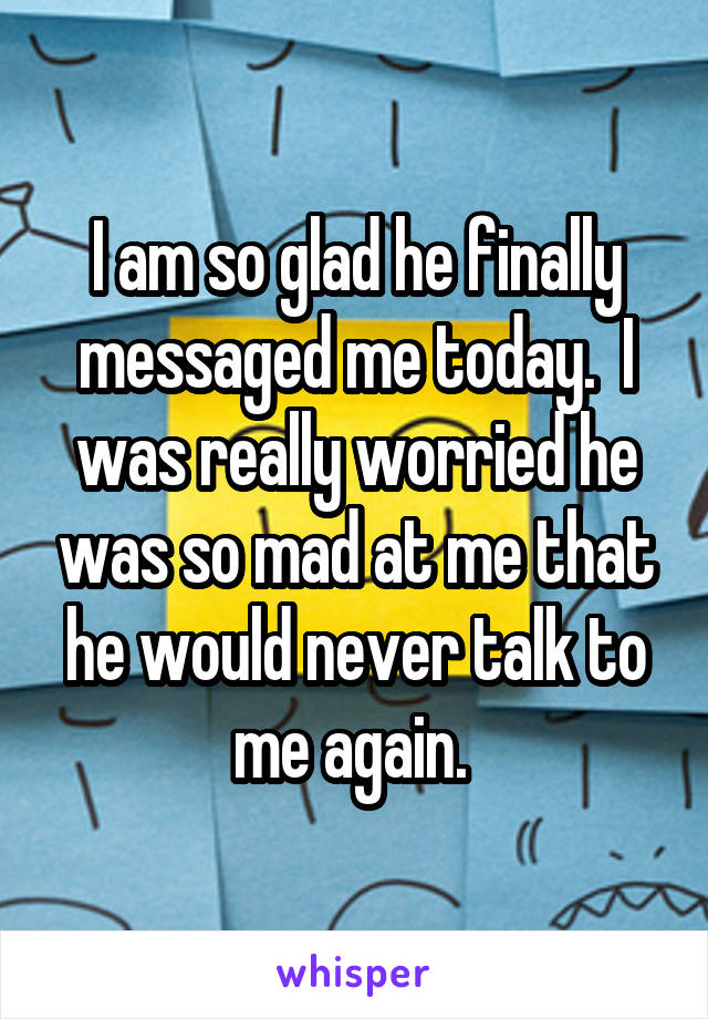 I am so glad he finally messaged me today.  I was really worried he was so mad at me that he would never talk to me again. 