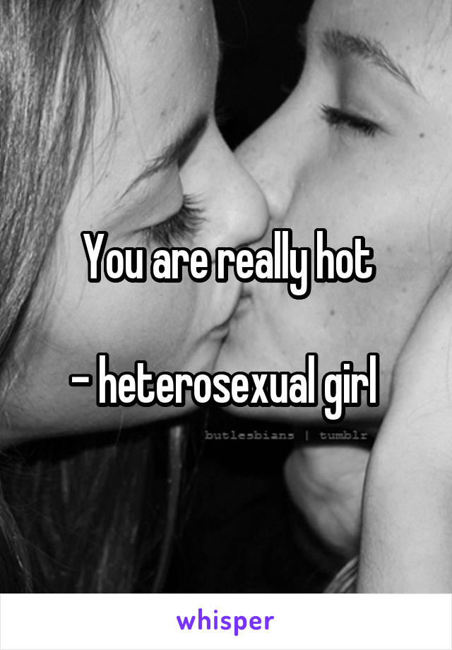 You are really hot

- heterosexual girl 