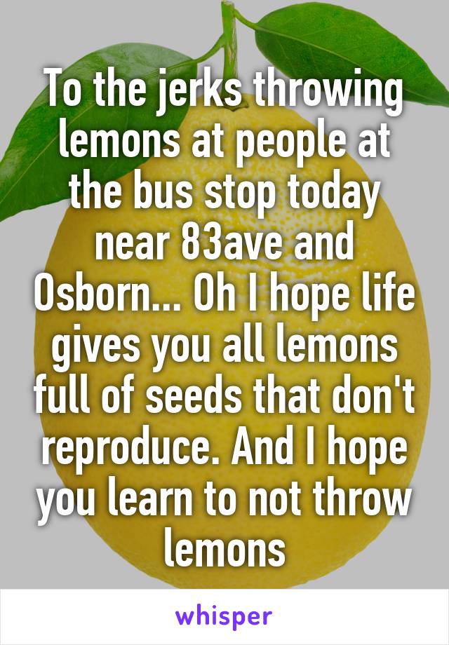 To the jerks throwing lemons at people at the bus stop today near 83ave and Osborn... Oh I hope life gives you all lemons full of seeds that don't reproduce. And I hope you learn to not throw lemons