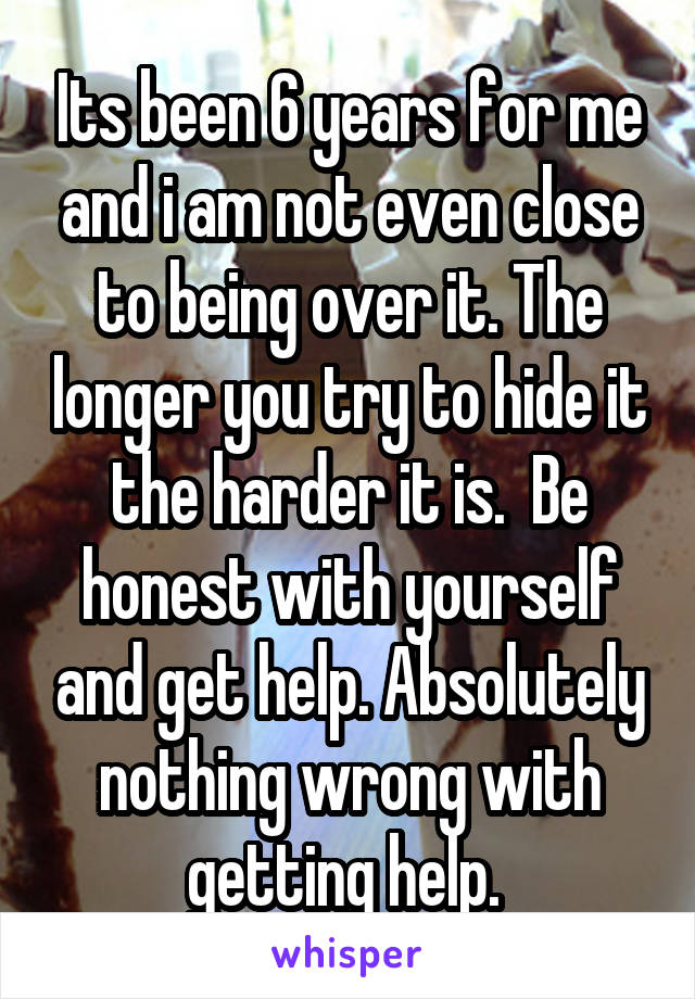 Its been 6 years for me and i am not even close to being over it. The longer you try to hide it the harder it is.  Be honest with yourself and get help. Absolutely nothing wrong with getting help. 