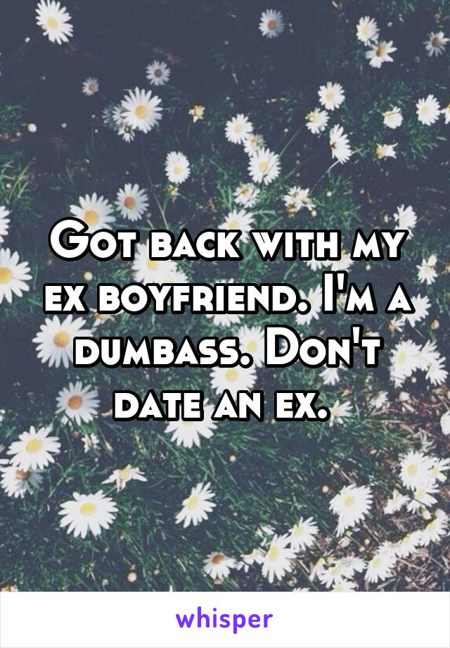 Got back with my ex boyfriend. I'm a dumbass. Don't date an ex. 