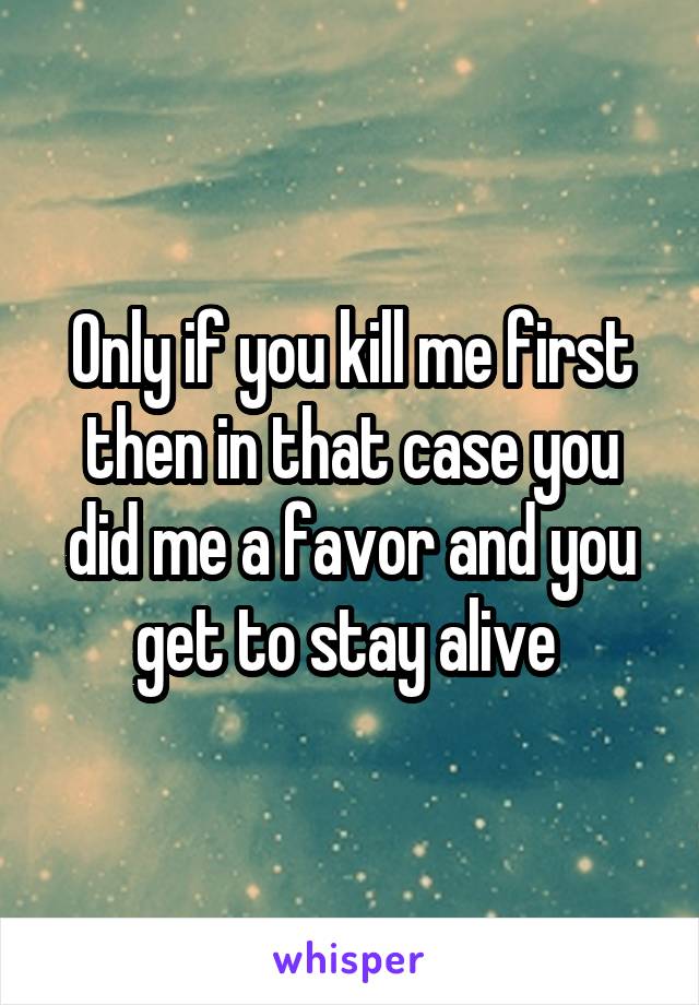 Only if you kill me first then in that case you did me a favor and you get to stay alive 