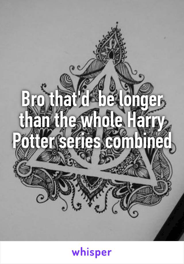 Bro that'd  be longer than the whole Harry Potter series combined 