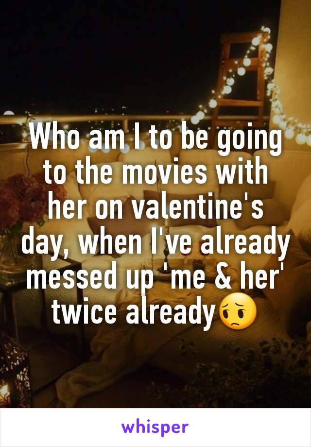 Who am I to be going to the movies with her on valentine's day, when I've already messed up 'me & her' twice already😔