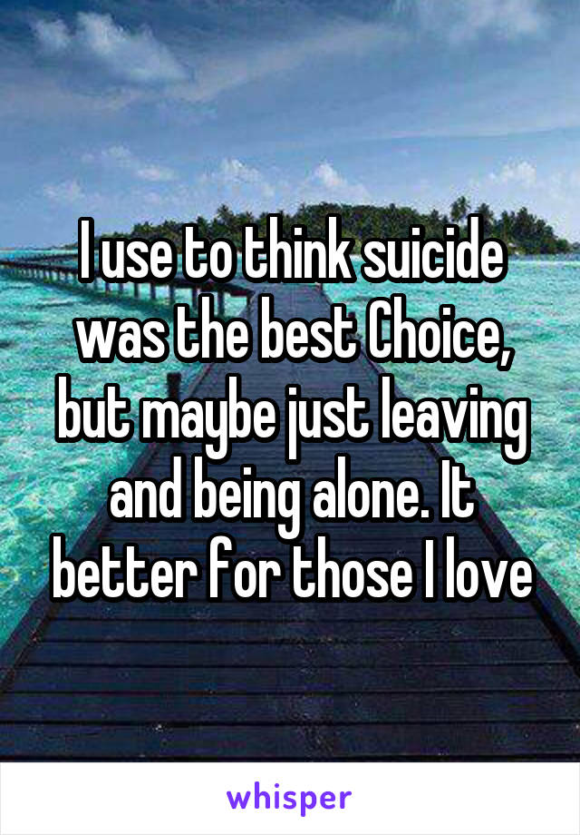 I use to think suicide was the best Choice, but maybe just leaving and being alone. It better for those I love