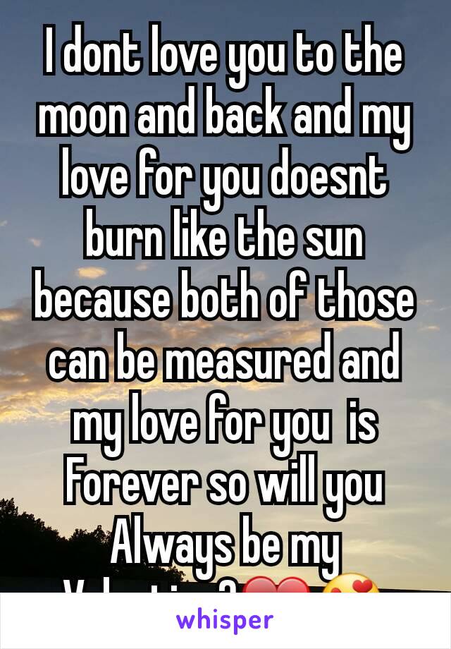 I dont love you to the moon and back and my love for you doesnt burn like the sun because both of those  can be measured and my love for you  is Forever so will you Always be my Valentine?❤😍