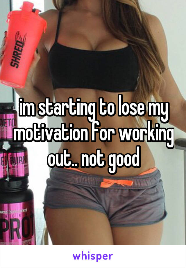 im starting to lose my motivation for working out.. not good