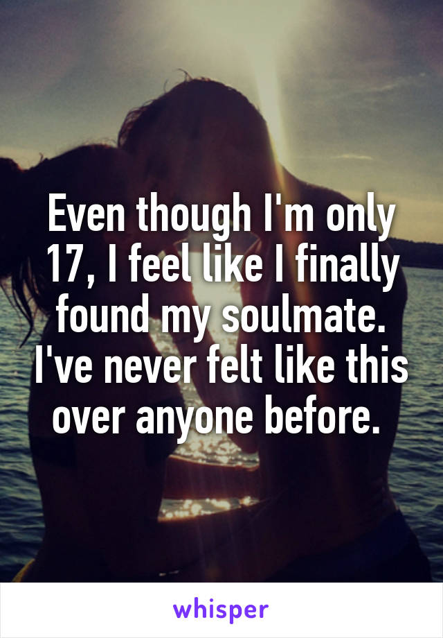 Even though I'm only 17, I feel like I finally found my soulmate. I've never felt like this over anyone before. 