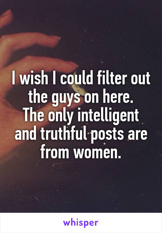 I wish I could filter out the guys on here.
The only intelligent and truthful posts are from women.