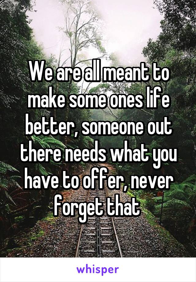 We are all meant to make some ones life better, someone out there needs what you have to offer, never forget that 