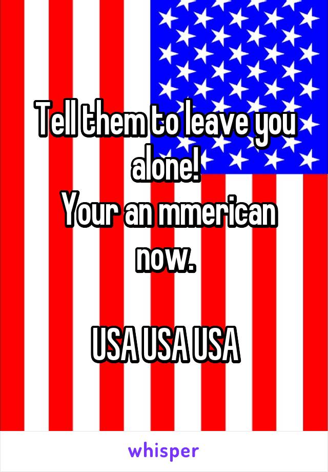 Tell them to leave you alone!
 Your an mmerican now.

USA USA USA