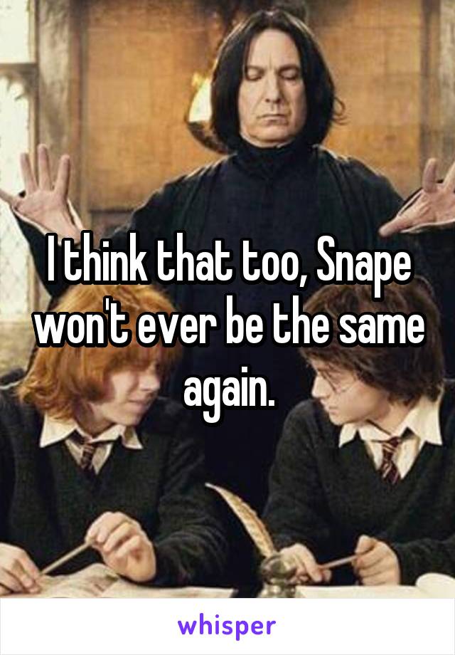 I think that too, Snape won't ever be the same again.