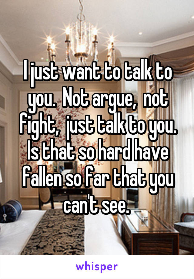 I just want to talk to you.  Not argue,  not fight,  just talk to you. Is that so hard have fallen so far that you can't see. 