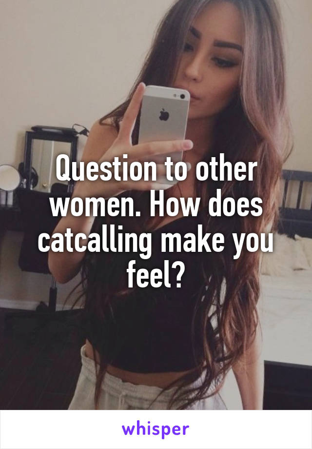 Question to other women. How does catcalling make you feel?